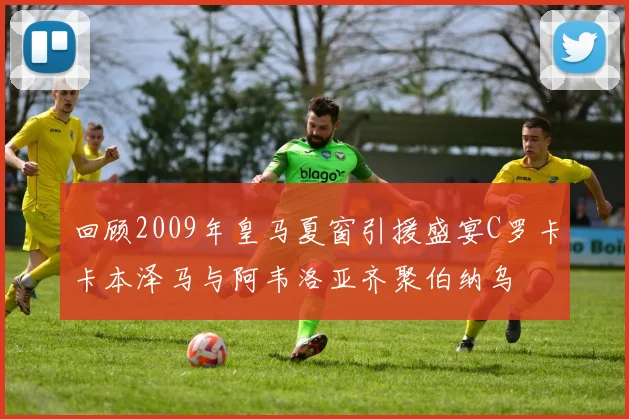 回顾2009年皇马夏窗引援盛宴C罗卡卡本泽马与阿韦洛亚齐聚伯纳乌