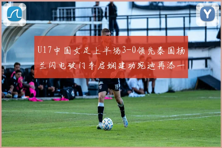 U17中国女足上半场3-0领先泰国杨兰闪电破门李启娴建功宛迪再添一分