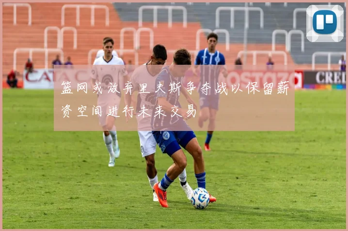 篮网或放弃里夫斯争夺战以保留薪资空间进行未来交易