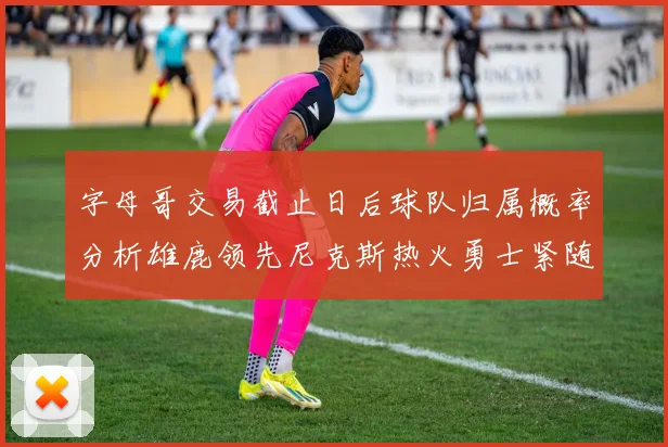 字母哥交易截止日后球队归属概率分析雄鹿领先尼克斯热火勇士紧随其后