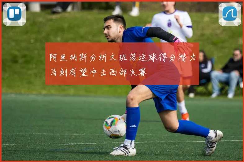 阿里纳斯分析文班若运球得分潜力马刺有望冲击西部决赛