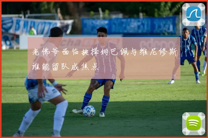 老佛爷面临抉择姆巴佩与维尼修斯谁能留队成焦点