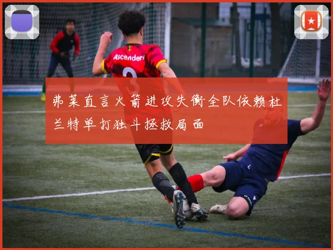 弗莱直言火箭进攻失衡全队依赖杜兰特单打独斗拯救局面