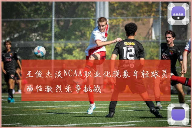 王俊杰谈NCAA职业化现象年轻球员面临激烈竞争挑战