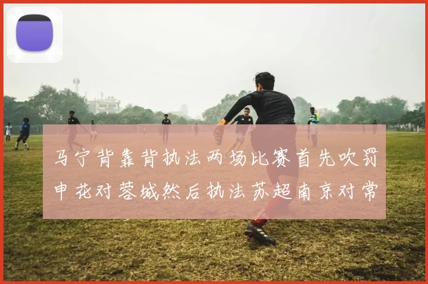 马宁背靠背执法两场比赛首先吹罚申花对蓉城然后执法苏超南京对常州