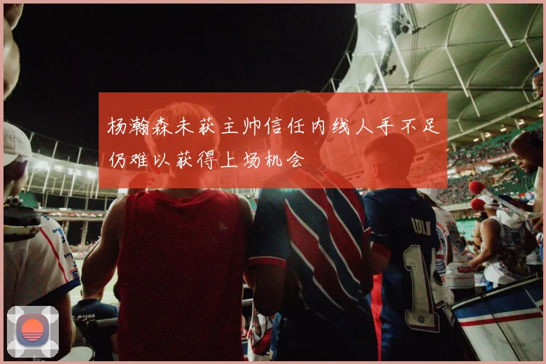 杨瀚森未获主帅信任内线人手不足仍难以获得上场机会