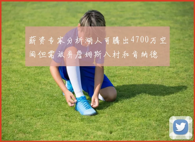 薪资专家分析湖人可腾出4700万空间但需放弃詹姆斯八村和肯纳德
