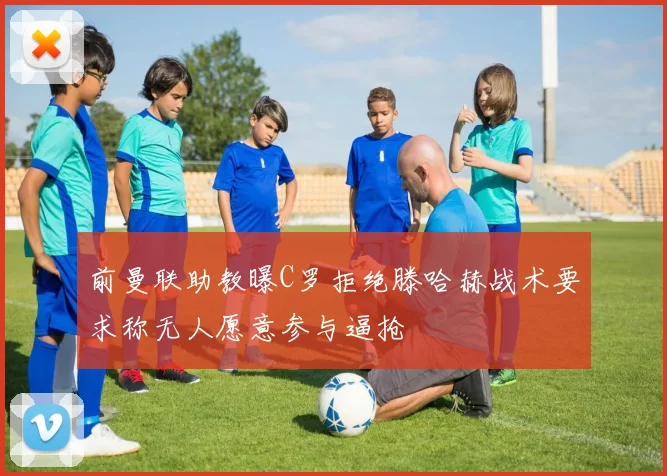 前曼联助教曝C罗拒绝滕哈赫战术要求称无人愿意参与逼抢