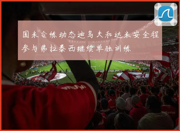 国米合练动态迪乌夫和达米安全程参与弗拉泰西继续单独训练