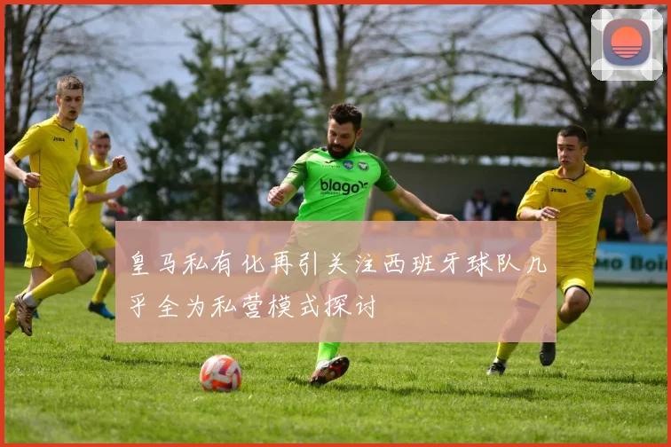 皇马私有化再引关注西班牙球队几乎全为私营模式探讨