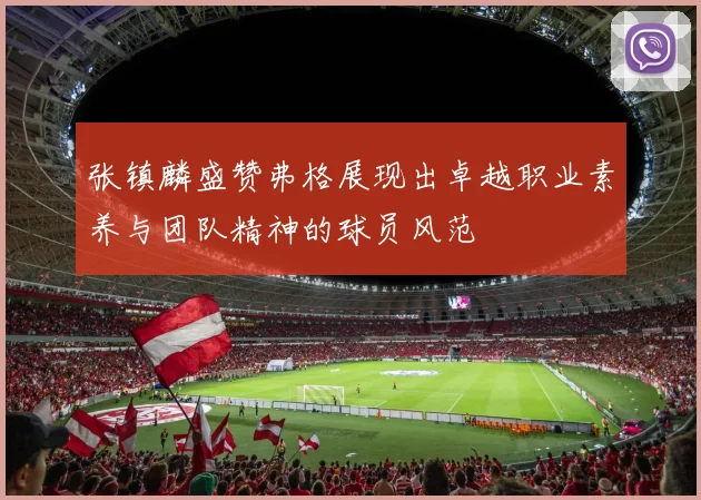 张镇麟盛赞弗格展现出卓越职业素养与团队精神的球员风范