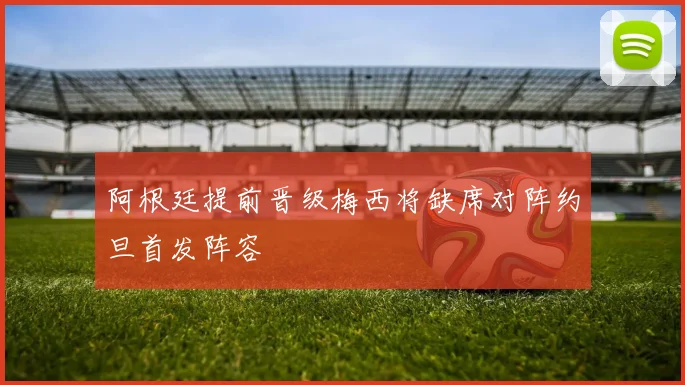 阿根廷提前晋级梅西将缺席对阵约旦首发阵容