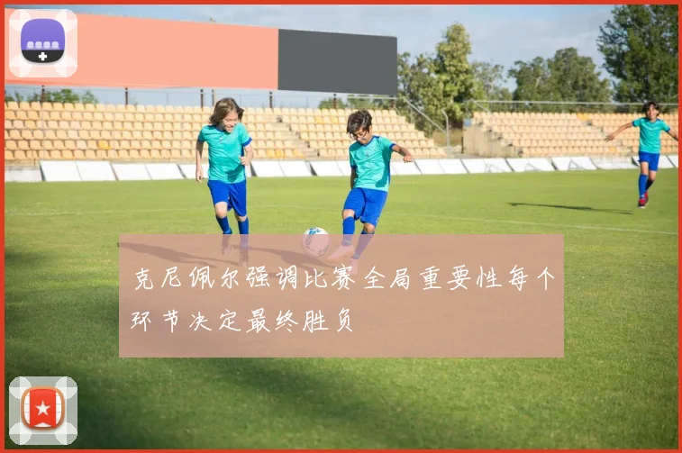 克尼佩尔强调比赛全局重要性每个环节决定最终胜负