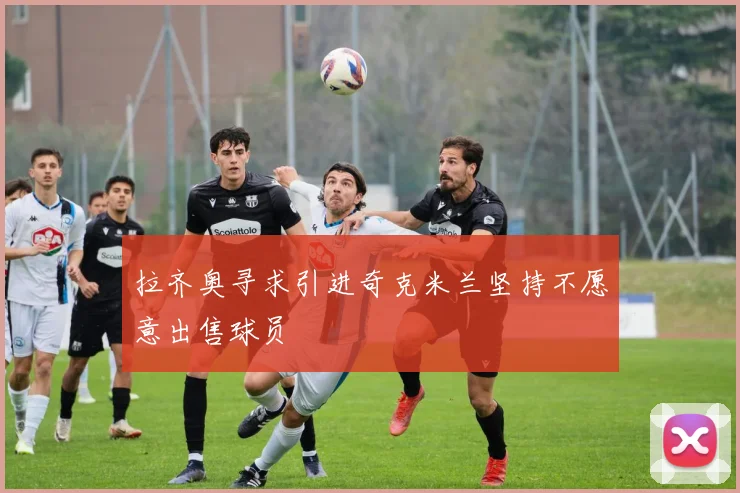 拉齐奥寻求引进奇克米兰坚持不愿意出售球员