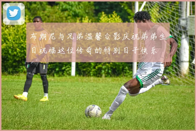 布朗尼与兄弟温馨合影庆祝弟弟生日祝福这位传奇的特别日子快乐