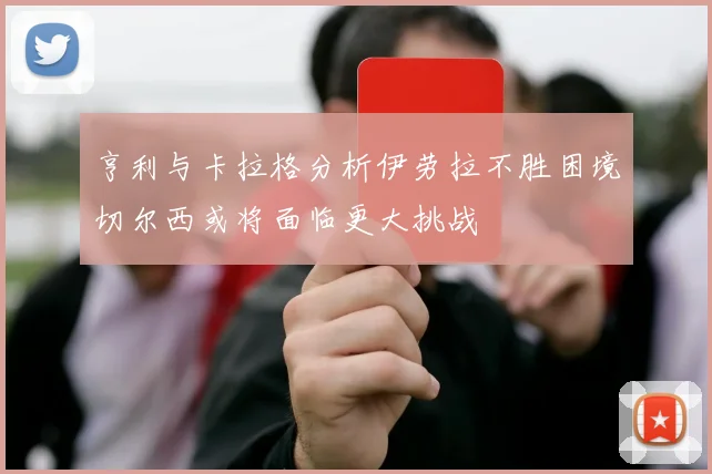 亨利与卡拉格分析伊劳拉不胜困境切尔西或将面临更大挑战