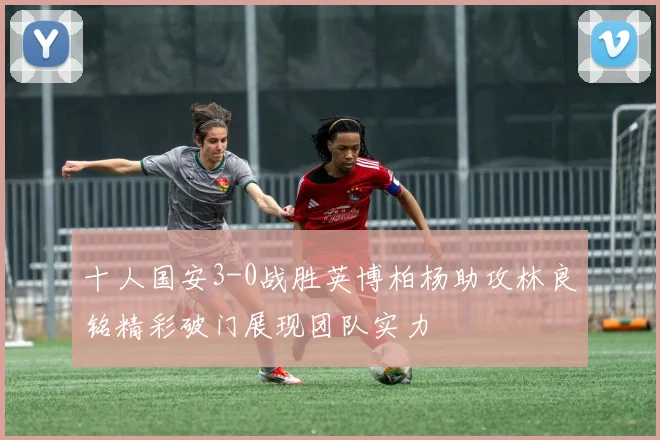 十人国安3-0战胜英博柏杨助攻林良铭精彩破门展现团队实力
