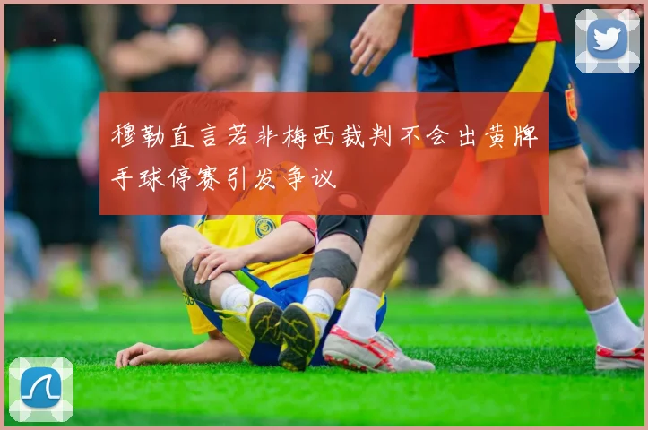 穆勒直言若非梅西裁判不会出黄牌手球停赛引发争议