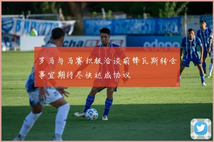 罗马与马赛积极洽谈前锋瓦斯转会事宜期待尽快达成协议
