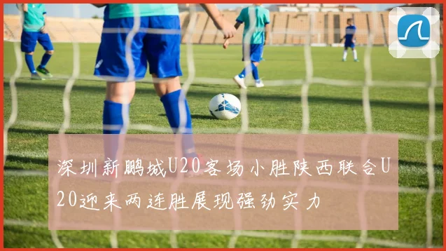 深圳新鹏城U20客场小胜陕西联合U20迎来两连胜展现强劲实力