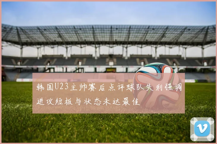 韩国U23主帅赛后点评球队失利强调进攻短板与状态未达最佳