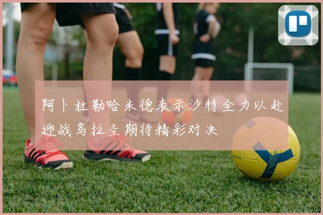 阿卜杜勒哈米德表示沙特全力以赴迎战乌拉圭期待精彩对决